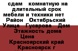 сдам 1-комнатную на длительный срок, мебели и техники нет.  › Район ­ Октябрьский › Улица ­ Гусврова › Дом ­ 7 › Этажность дома ­ 9 › Цена ­ 10 000 - Красноярский край, Красноярск г. Недвижимость » Квартиры аренда   . Красноярский край,Красноярск г.